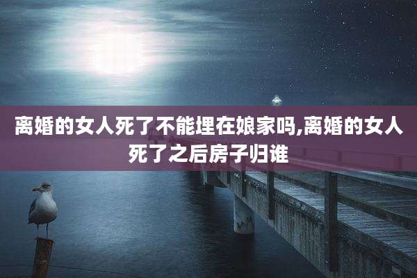 离婚的女人死了不能埋在娘家吗,离婚的女人死了之后房子归谁