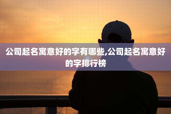 公司起名寓意好的字有哪些,公司起名寓意好的字排行榜