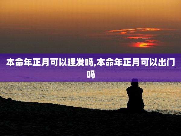 本命年正月可以理发吗,本命年正月可以出门吗