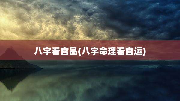 八字看官品(八字命理看官运)