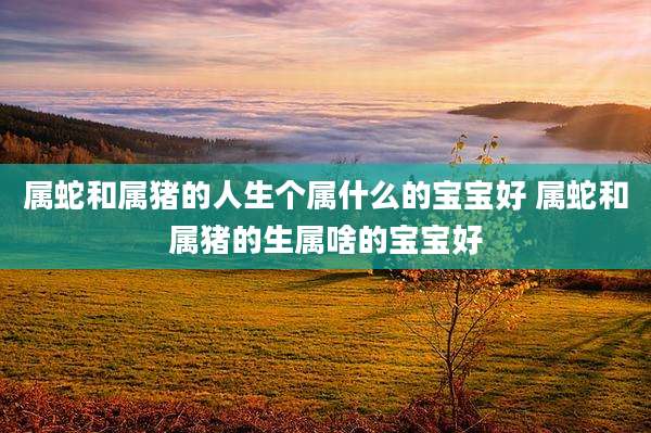 属蛇和属猪的人生个属什么的宝宝好 属蛇和属猪的生属啥的宝宝好