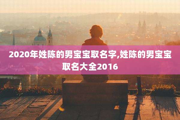 2020年姓陈的男宝宝取名字,姓陈的男宝宝取名大全2016