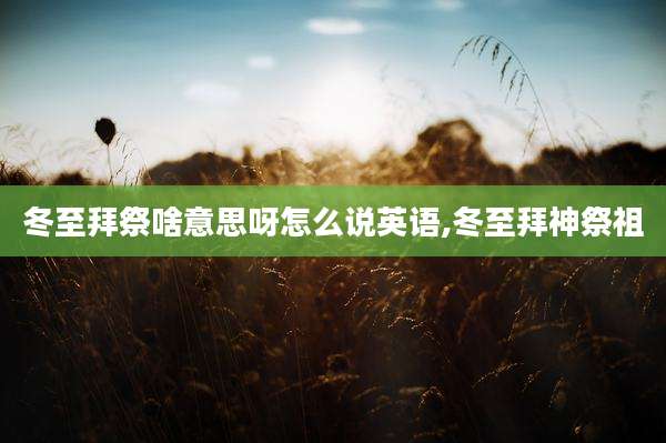 冬至拜祭啥意思呀怎么说英语,冬至拜神祭祖