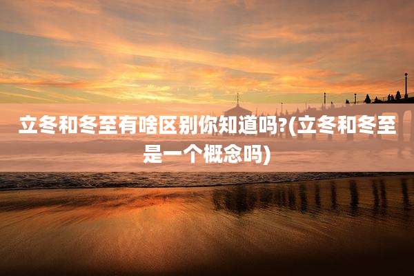 立冬和冬至有啥区别你知道吗?(立冬和冬至是一个概念吗)