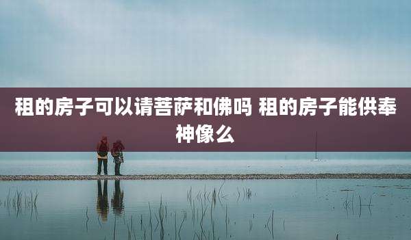 租的房子可以请菩萨和佛吗 租的房子能供奉神像么