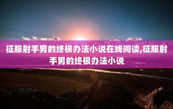 征服射手男的终极办法小说在线阅读,征服射手男的终极办法小说