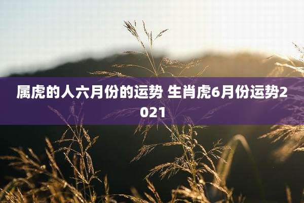 属虎的人六月份的运势 生肖虎6月份运势2021