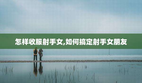 怎样收服射手女,如何搞定射手女朋友