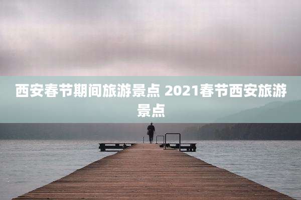 西安春节期间旅游景点 2021春节西安旅游景点