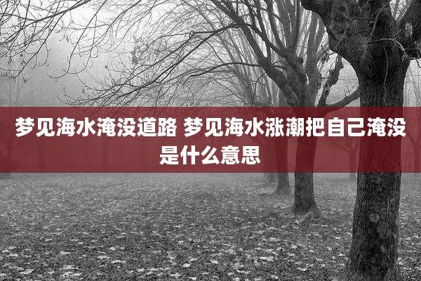 梦见海水淹没道路 梦见海水涨潮把自己淹没是什么意思