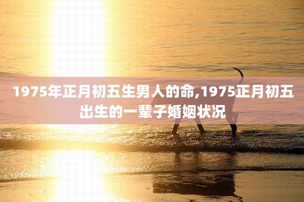 1975年正月初五生男人的命,1975正月初五出生的一辈子婚姻状况