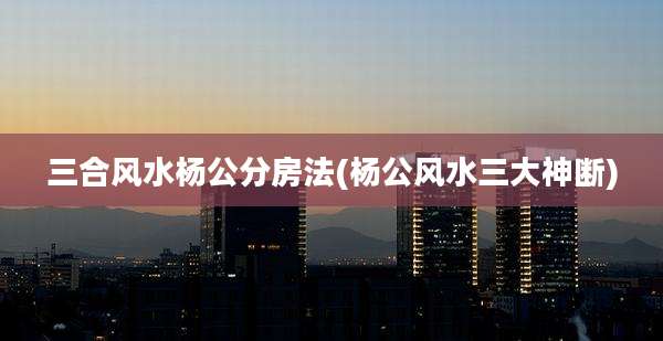 三合风水杨公分房法(杨公风水三大神断)