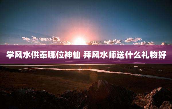 学风水供奉哪位神仙 拜风水师送什么礼物好