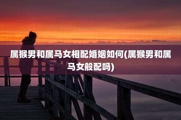 属猴男和属马女相配婚姻如何(属猴男和属马女般配吗)