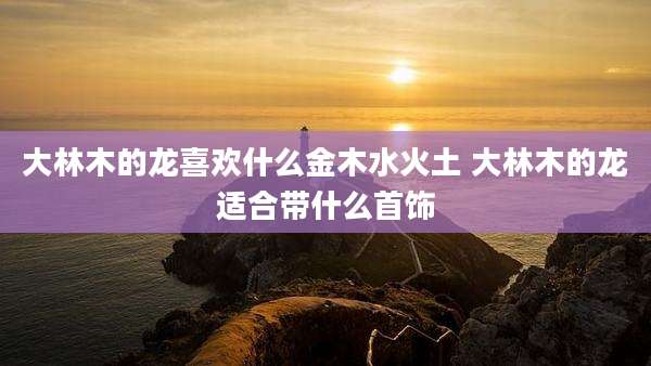 大林木的龙喜欢什么金木水火土 大林木的龙适合带什么首饰