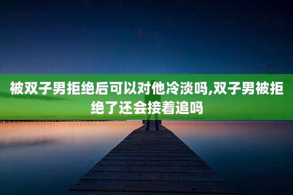 被双子男拒绝后可以对他冷淡吗,双子男被拒绝了还会接着追吗