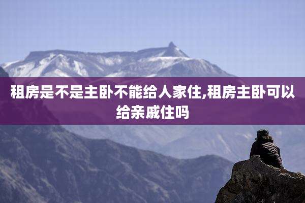 租房是不是主卧不能给人家住,租房主卧可以给亲戚住吗