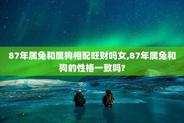 87年属兔和属狗相配旺财吗女,87年属兔和狗的性格一致吗?