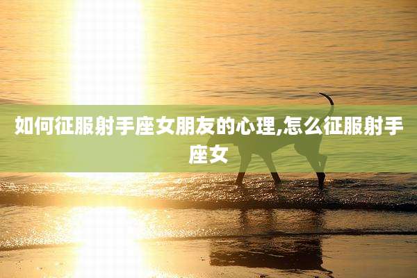 如何征服射手座女朋友的心理,怎么征服射手座女