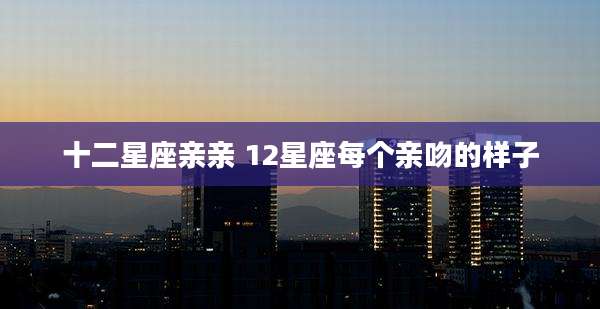 十二星座亲亲 12星座每个亲吻的样子