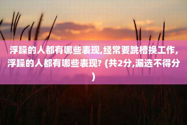 浮躁的人都有哪些表现,经常要跳槽换工作,浮躁的人都有哪些表现? (共2分,漏选不得分)