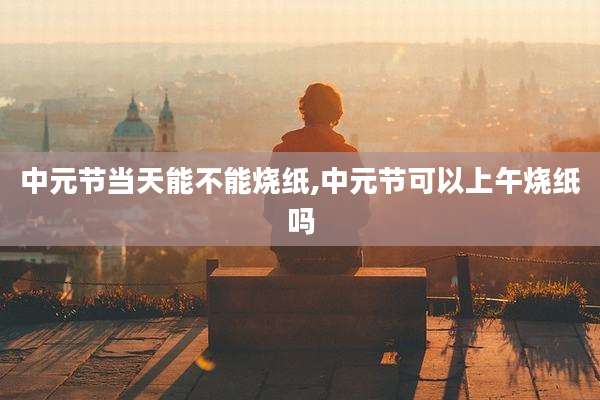 中元节当天能不能烧纸,中元节可以上午烧纸吗