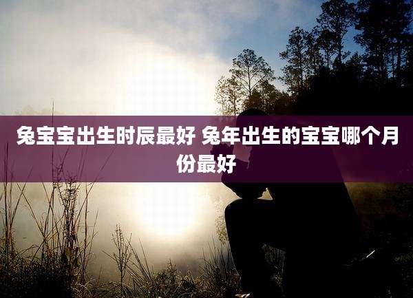 兔宝宝出生时辰最好 兔年出生的宝宝哪个月份最好