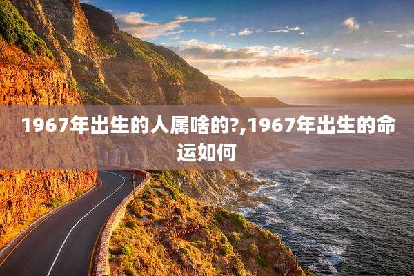 1967年出生的人属啥的?,1967年出生的命运如何