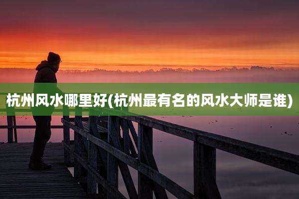 杭州风水哪里好(杭州最有名的风水大师是谁)