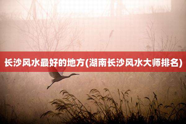 长沙风水最好的地方(湖南长沙风水大师排名)
