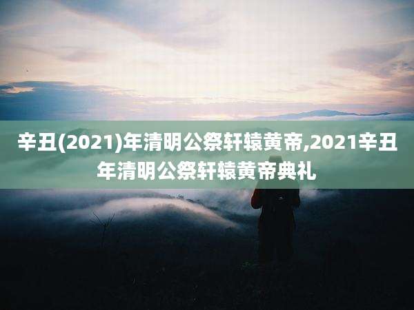 辛丑(2021)年清明公祭轩辕黄帝,2021辛丑年清明公祭轩辕黄帝典礼