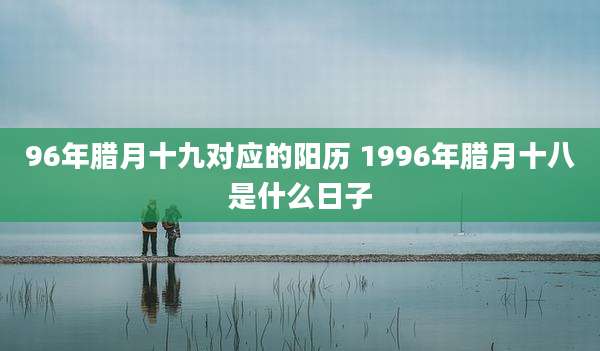 96年腊月十九对应的阳历 1996年腊月十八是什么日子