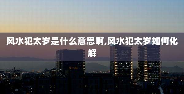 风水犯太岁是什么意思啊,风水犯太岁如何化解