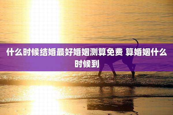 什么时候结婚最好婚姻测算免费 算婚姻什么时候到