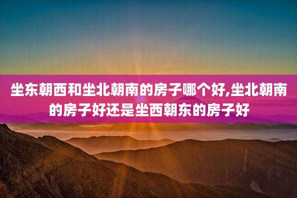 坐东朝西和坐北朝南的房子哪个好,坐北朝南的房子好还是坐西朝东的房子好