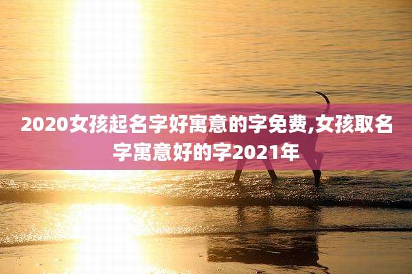 2020女孩起名字好寓意的字免费,女孩取名字寓意好的字2021年