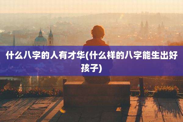 什么八字的人有才华(什么样的八字能生出好孩子)