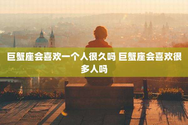巨蟹座会喜欢一个人很久吗 巨蟹座会喜欢很多人吗