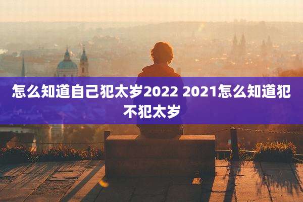 怎么知道自己犯太岁2022 2021怎么知道犯不犯太岁