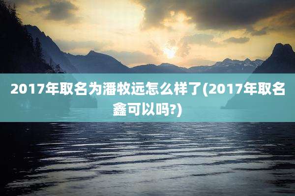 2017年取名为潘牧远怎么样了(2017年取名鑫可以吗?)
