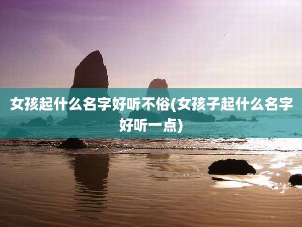 女孩起什么名字好听不俗(女孩子起什么名字好听一点)