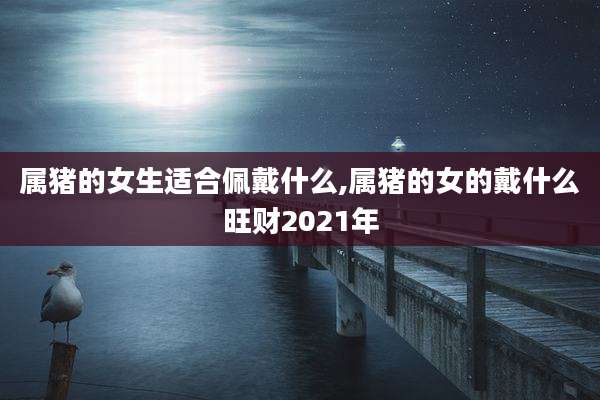 属猪的女生适合佩戴什么,属猪的女的戴什么旺财2021年
