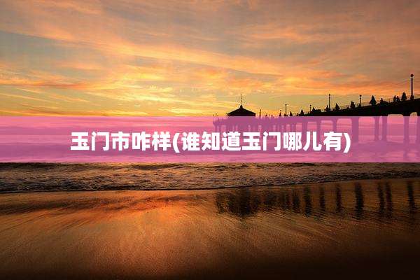 玉门市咋样(谁知道玉门哪儿有)