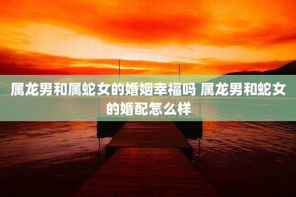 属龙男和属蛇女的婚姻幸福吗 属龙男和蛇女的婚配怎么样