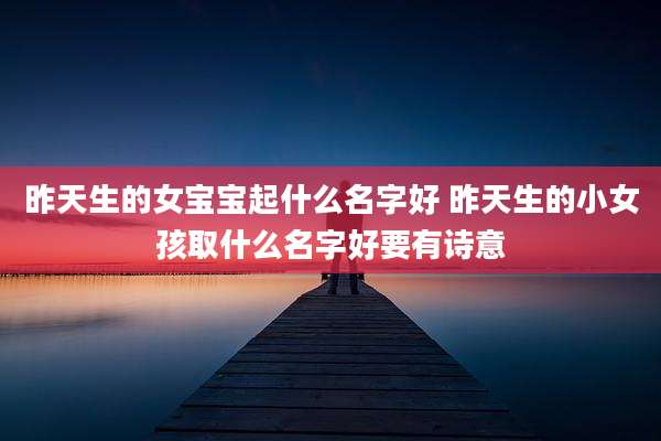 昨天生的女宝宝起什么名字好 昨天生的小女孩取什么名字好要有诗意