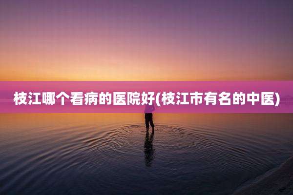 枝江哪个看病的医院好(枝江市有名的中医)
