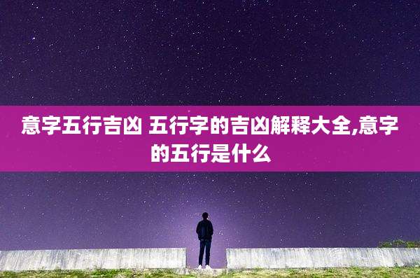 意字五行吉凶 五行字的吉凶解释大全,意字的五行是什么