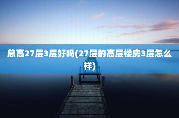 总高27层3层好吗(27层的高层楼房3层怎么样)