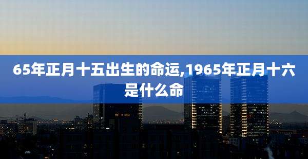 65年正月十五出生的命运,1965年正月十六是什么命