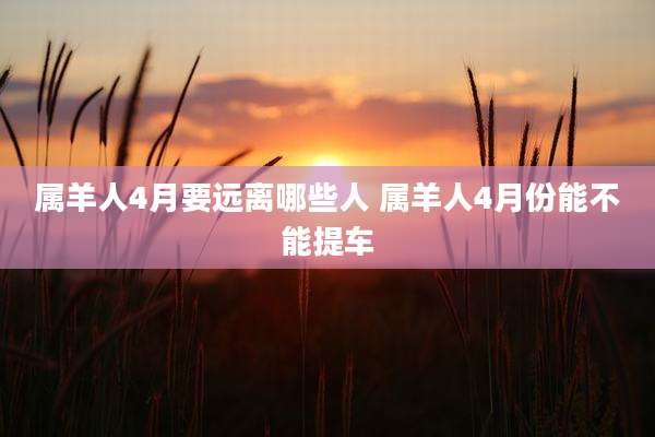 属羊人4月要远离哪些人 属羊人4月份能不能提车